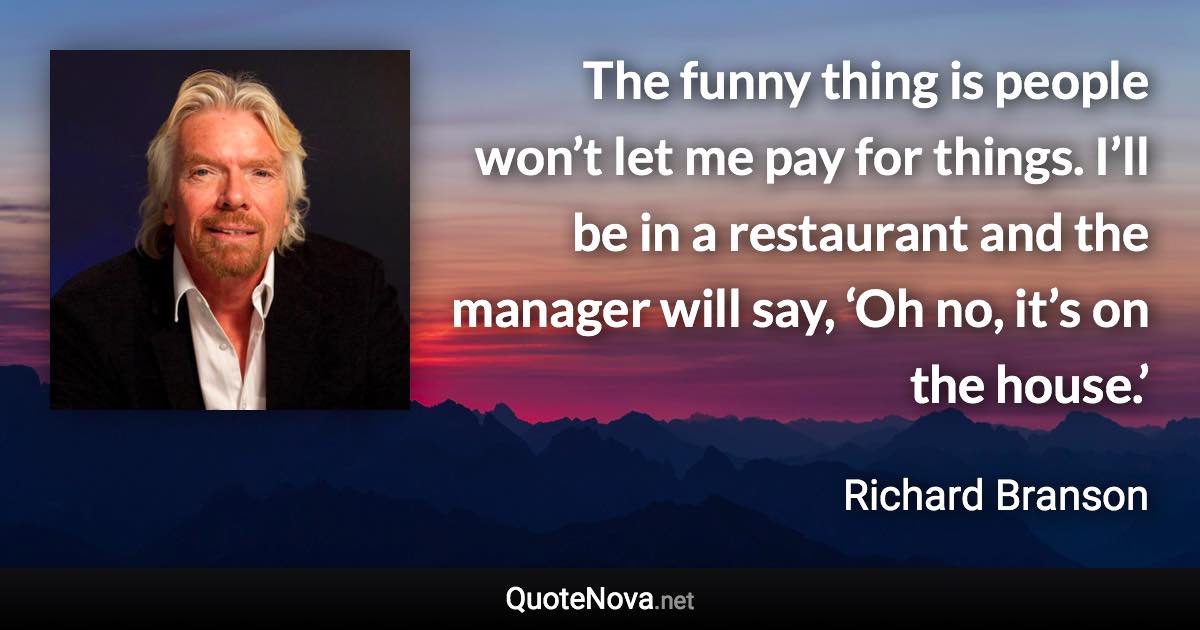 The funny thing is people won’t let me pay for things. I’ll be in a restaurant and the manager will say, ‘Oh no, it’s on the house.’ - Richard Branson quote