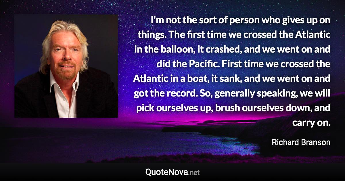 I’m not the sort of person who gives up on things. The first time we crossed the Atlantic in the balloon, it crashed, and we went on and did the Pacific. First time we crossed the Atlantic in a boat, it sank, and we went on and got the record. So, generally speaking, we will pick ourselves up, brush ourselves down, and carry on. - Richard Branson quote