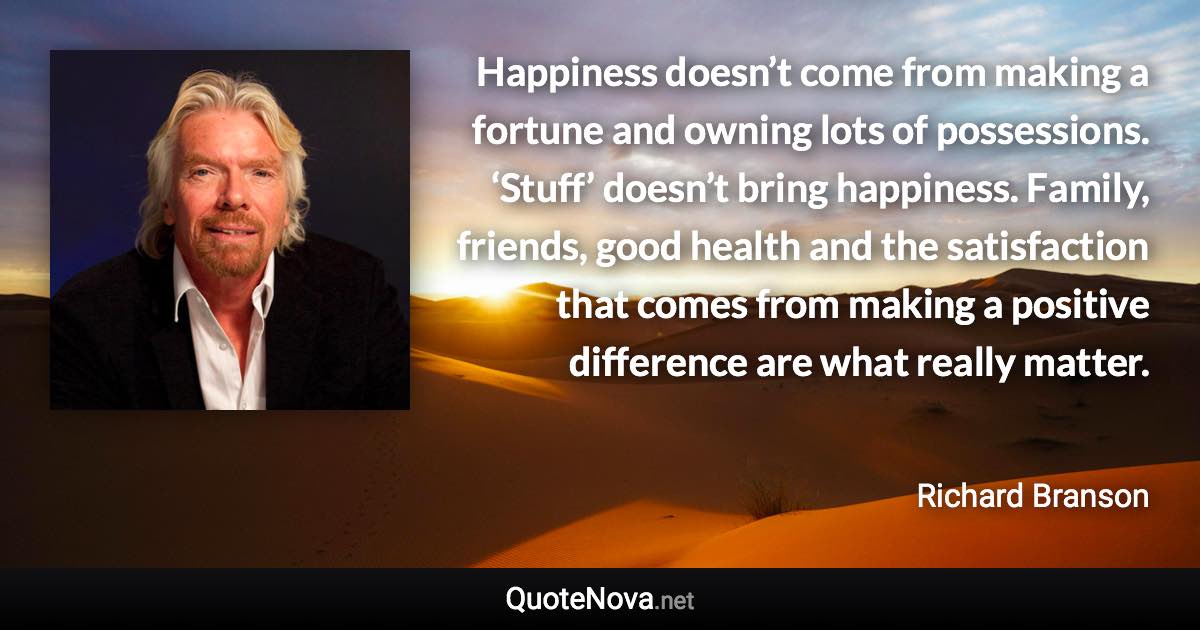 Happiness doesn’t come from making a fortune and owning lots of possessions. ‘Stuff’ doesn’t bring happiness. Family, friends, good health and the satisfaction that comes from making a positive difference are what really matter. - Richard Branson quote