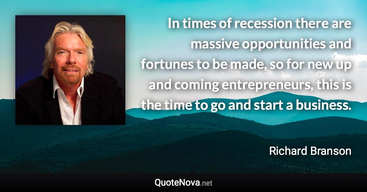 In times of recession there are massive opportunities and fortunes to be made, so for new up and coming entrepreneurs, this is the time to go and start a business. - Richard Branson quote