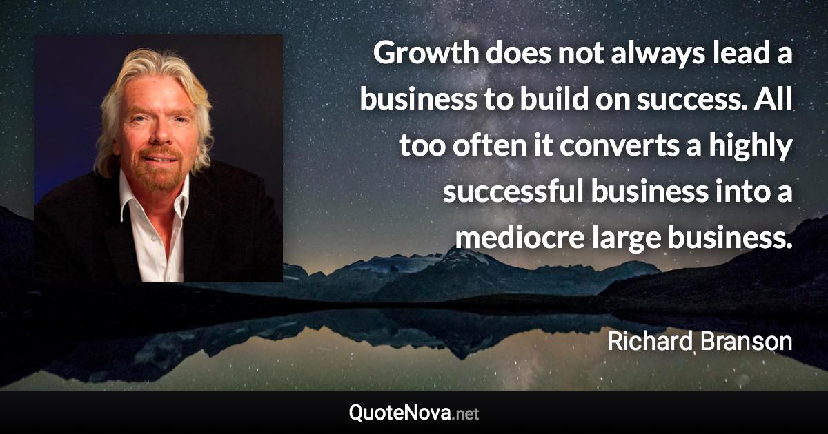 Growth does not always lead a business to build on success. All too often it converts a highly successful business into a mediocre large business. - Richard Branson quote