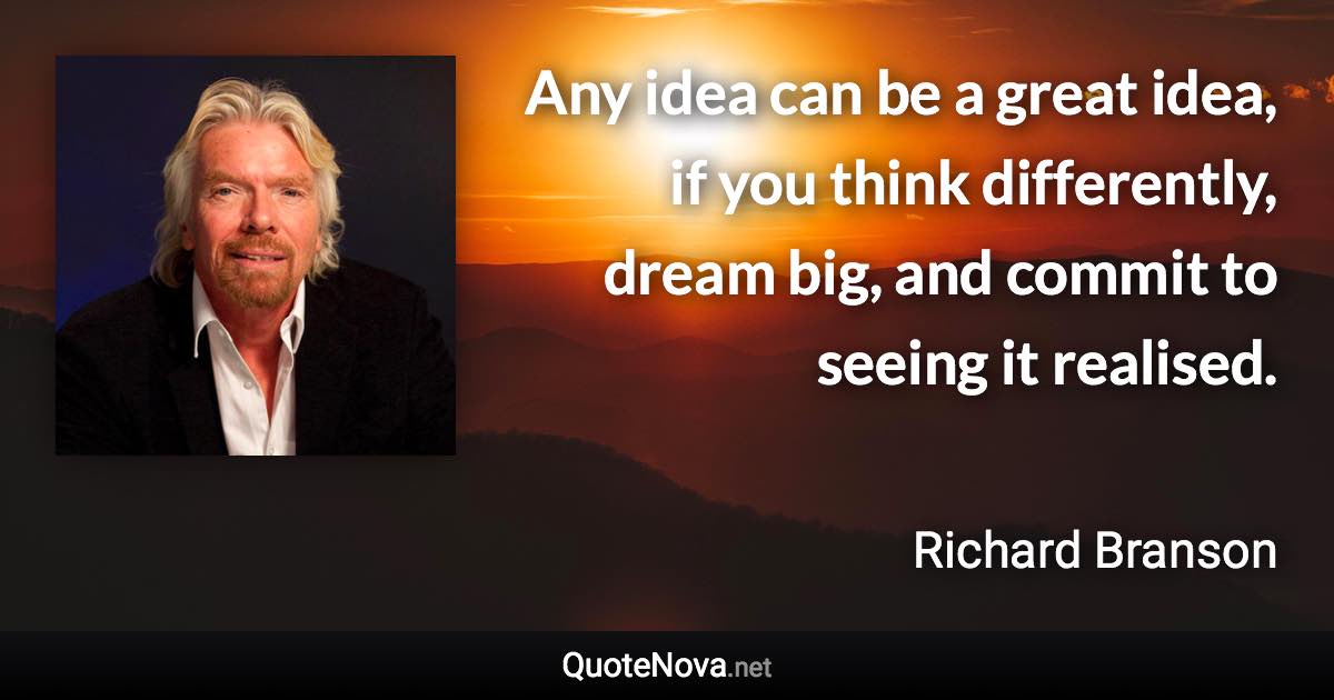 Any idea can be a great idea, if you think differently, dream big, and commit to seeing it realised. - Richard Branson quote