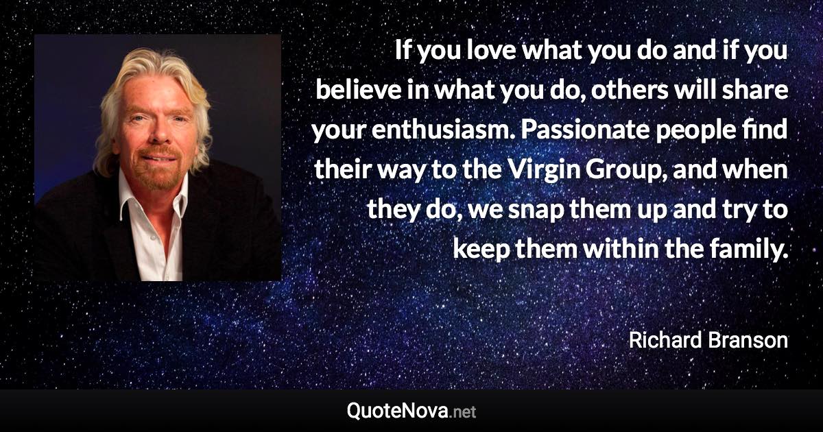 If you love what you do and if you believe in what you do, others will share your enthusiasm. Passionate people find their way to the Virgin Group, and when they do, we snap them up and try to keep them within the family. - Richard Branson quote