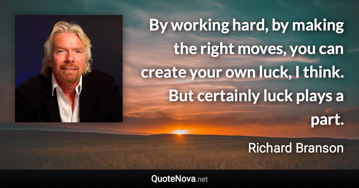 By working hard, by making the right moves, you can create your own luck, I think. But certainly luck plays a part. - Richard Branson quote