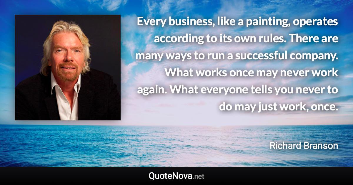 Every business, like a painting, operates according to its own rules. There are many ways to run a successful company. What works once may never work again. What everyone tells you never to do may just work, once. - Richard Branson quote