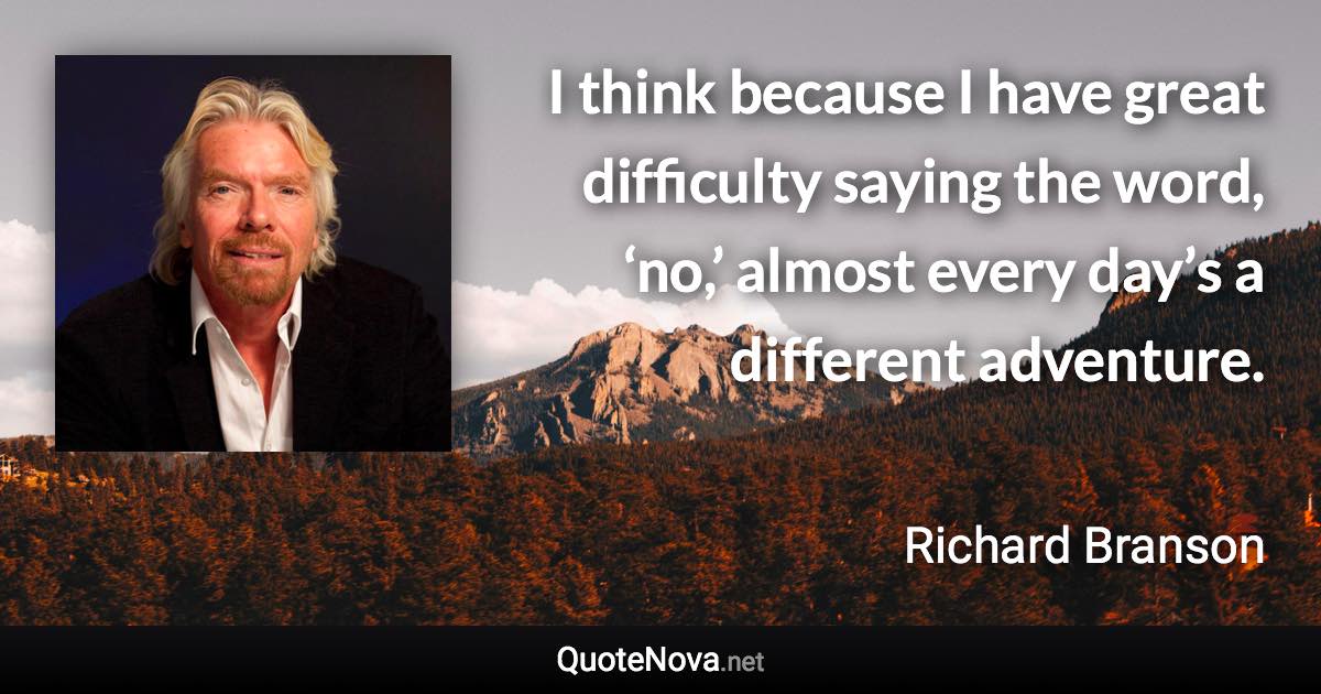 I think because I have great difficulty saying the word, ‘no,’ almost every day’s a different adventure. - Richard Branson quote