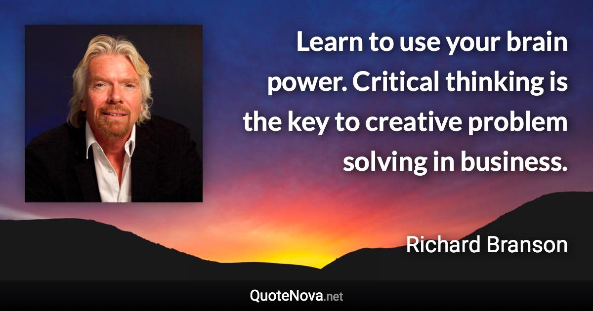 Learn to use your brain power. Critical thinking is the key to creative problem solving in business. - Richard Branson quote