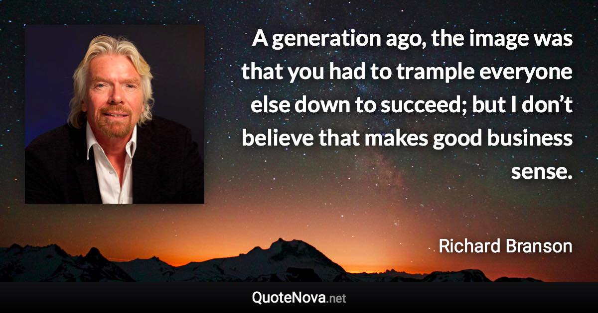 A generation ago, the image was that you had to trample everyone else down to succeed; but I don’t believe that makes good business sense. - Richard Branson quote