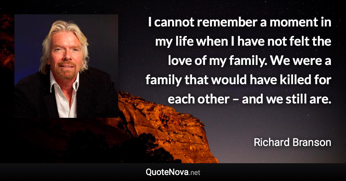 I cannot remember a moment in my life when I have not felt the love of my family. We were a family that would have killed for each other – and we still are. - Richard Branson quote