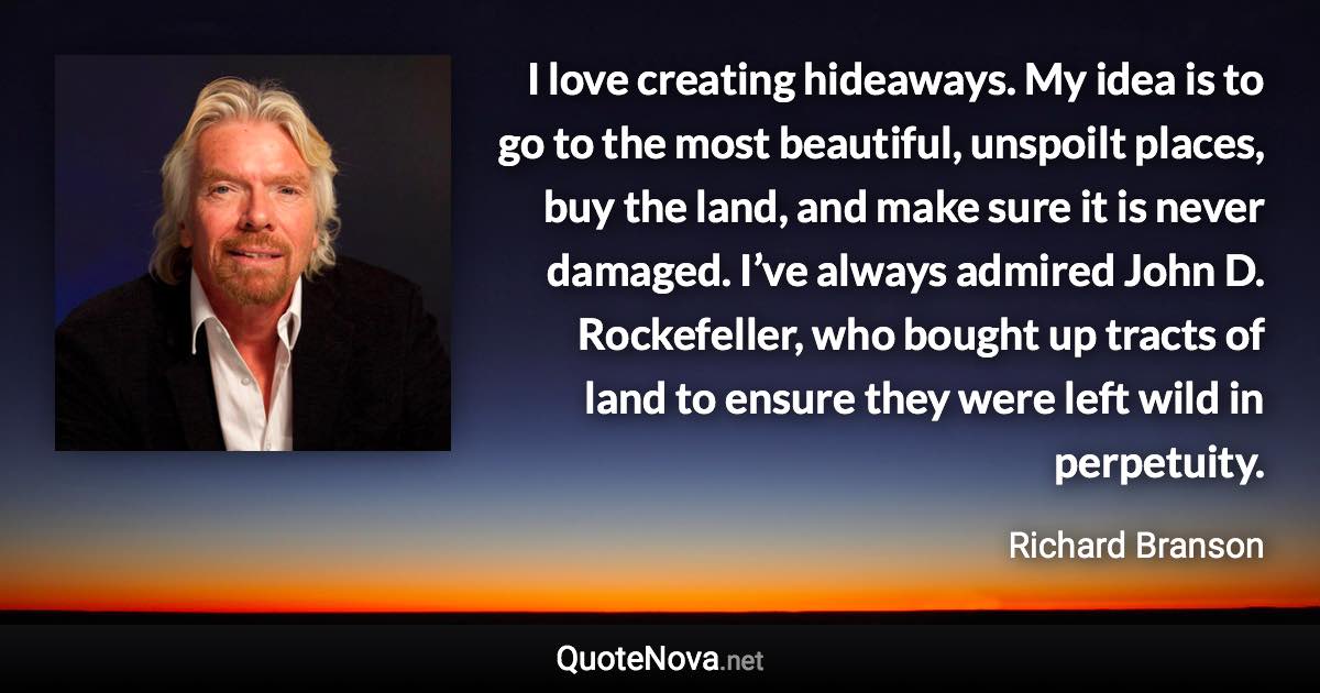 I love creating hideaways. My idea is to go to the most beautiful, unspoilt places, buy the land, and make sure it is never damaged. I’ve always admired John D. Rockefeller, who bought up tracts of land to ensure they were left wild in perpetuity. - Richard Branson quote