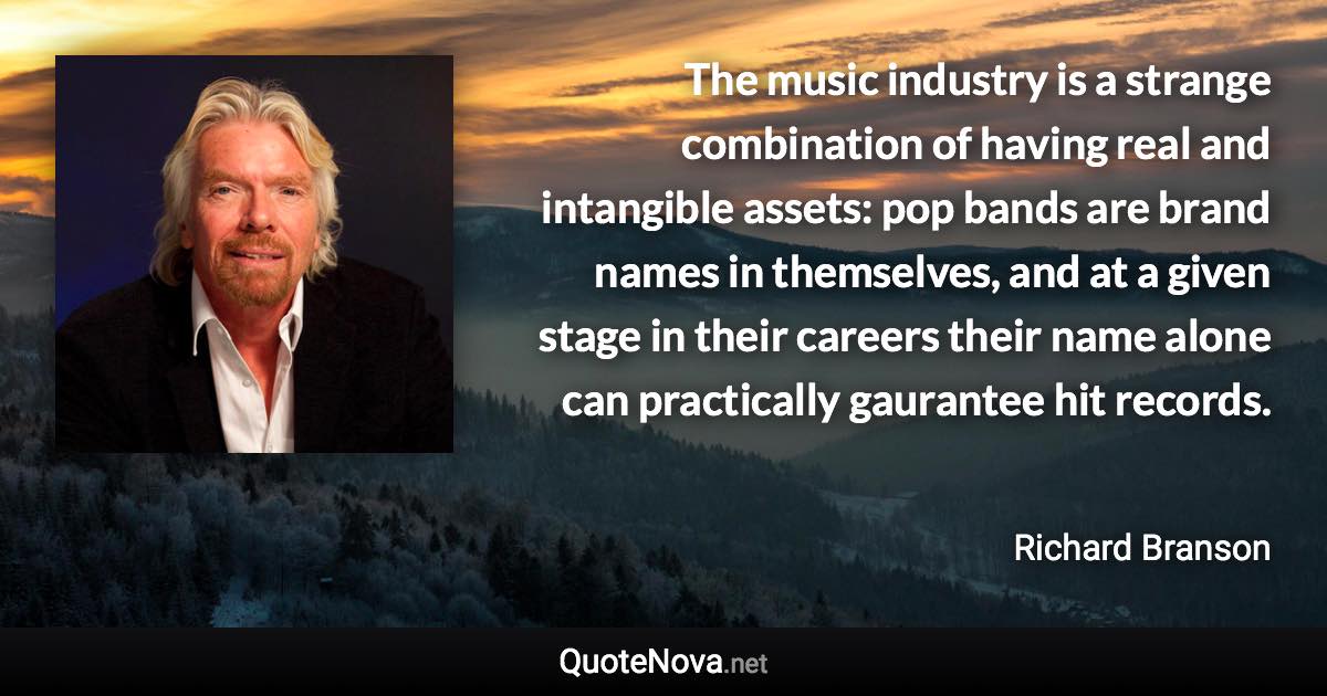 The music industry is a strange combination of having real and intangible assets: pop bands are brand names in themselves, and at a given stage in their careers their name alone can practically gaurantee hit records. - Richard Branson quote