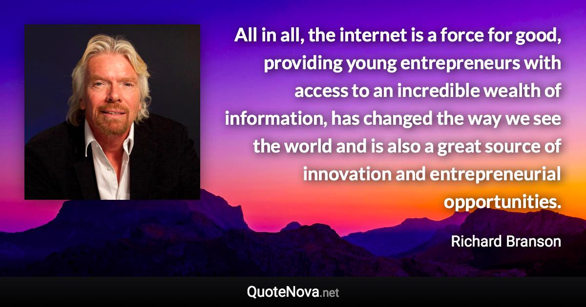 All in all, the internet is a force for good, providing young entrepreneurs with access to an incredible wealth of information, has changed the way we see the world and is also a great source of innovation and entrepreneurial opportunities. - Richard Branson quote