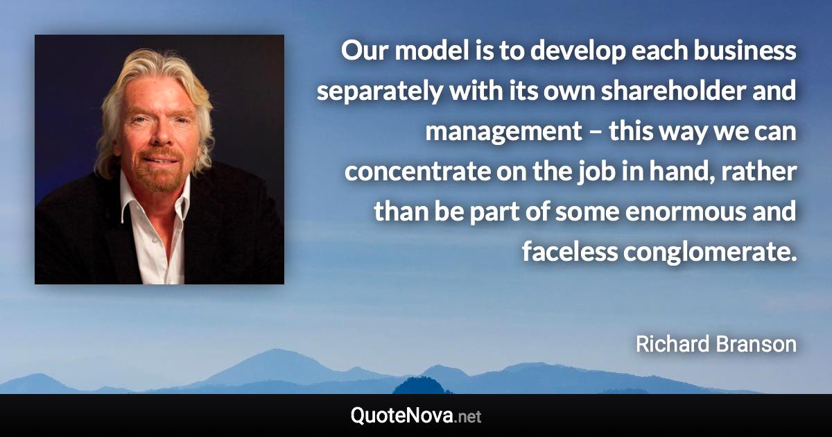 Our model is to develop each business separately with its own shareholder and management – this way we can concentrate on the job in hand, rather than be part of some enormous and faceless conglomerate. - Richard Branson quote