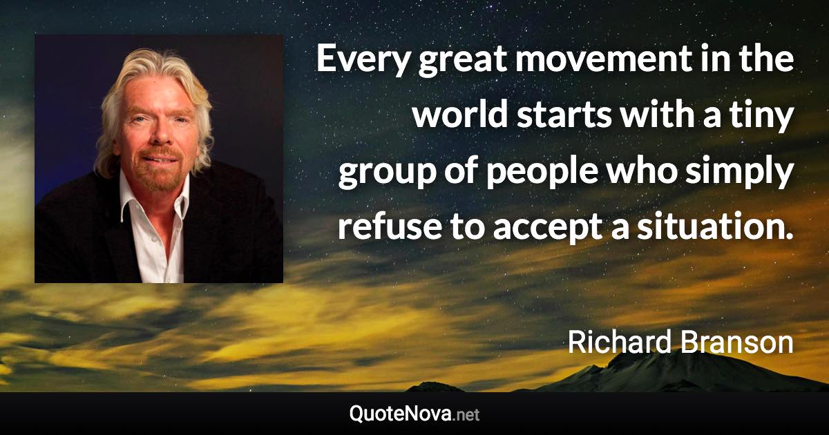Every great movement in the world starts with a tiny group of people who simply refuse to accept a situation. - Richard Branson quote