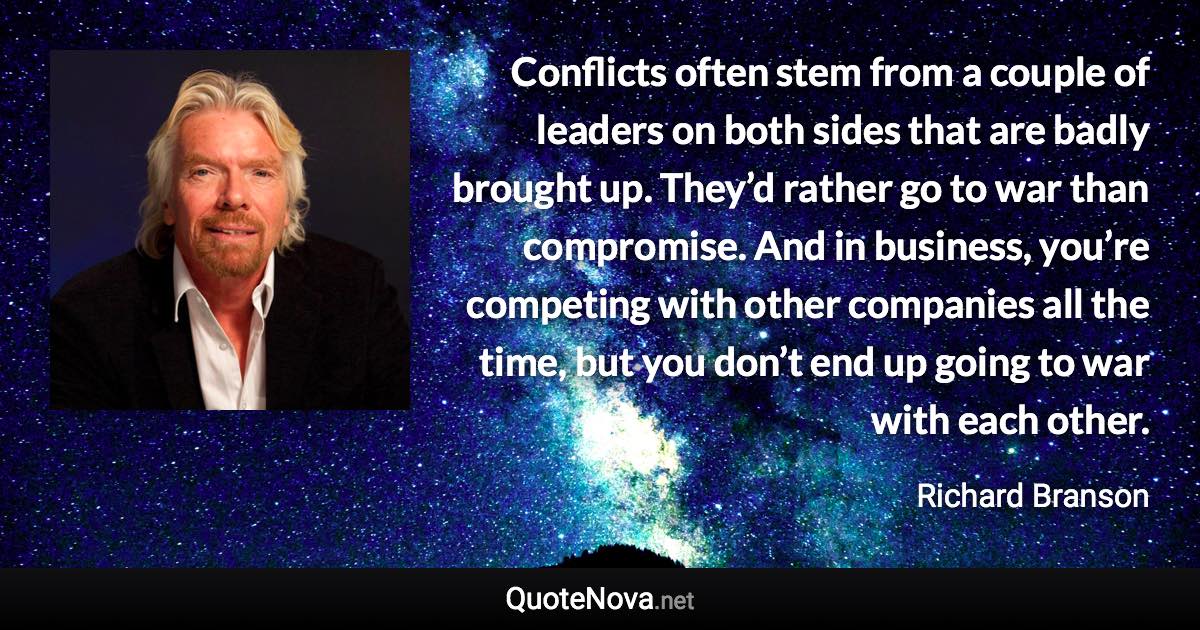 Conflicts often stem from a couple of leaders on both sides that are badly brought up. They’d rather go to war than compromise. And in business, you’re competing with other companies all the time, but you don’t end up going to war with each other. - Richard Branson quote