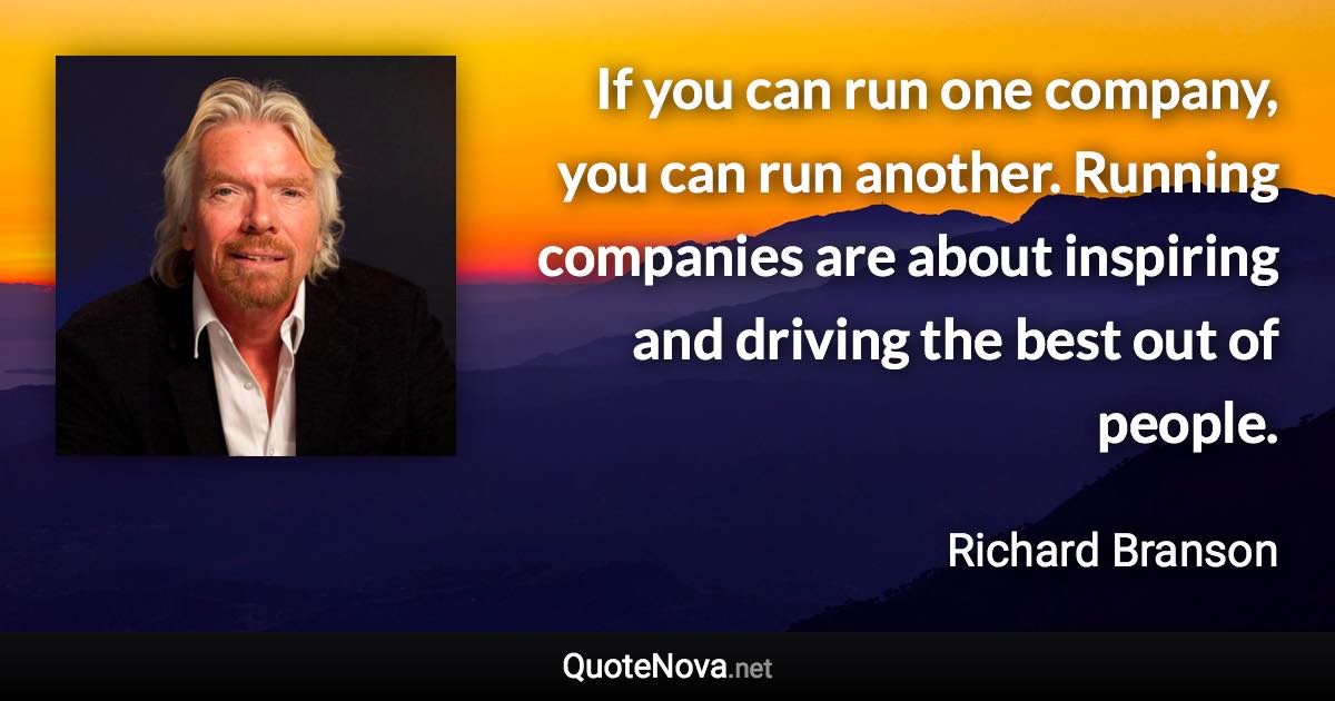 If you can run one company, you can run another. Running companies are about inspiring and driving the best out of people. - Richard Branson quote