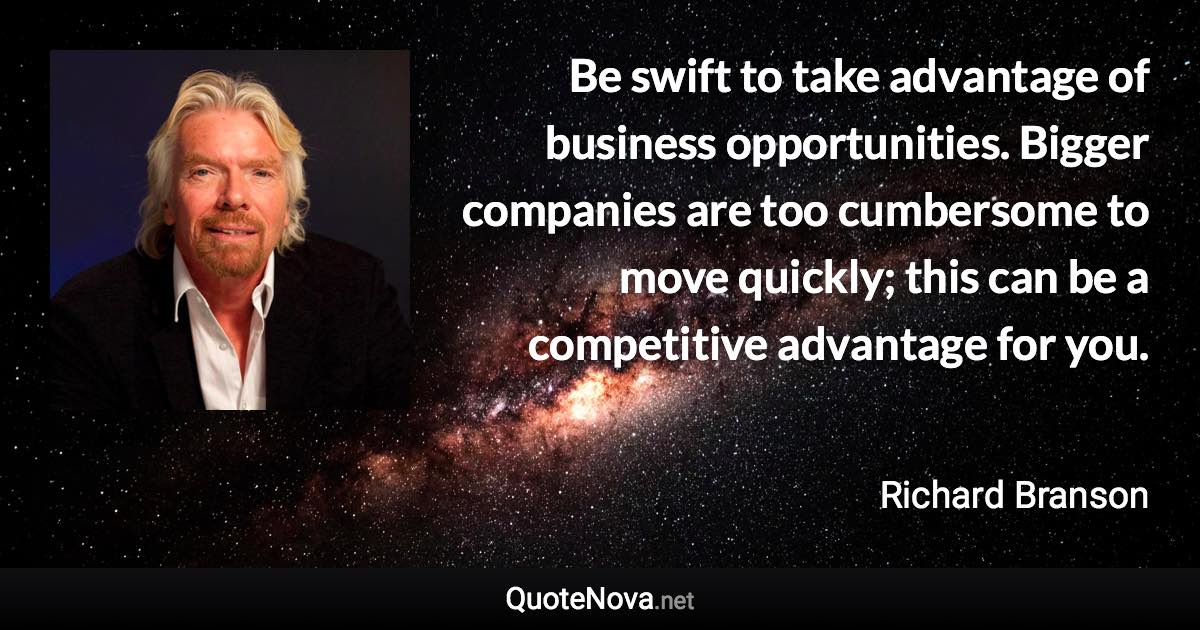 Be swift to take advantage of business opportunities. Bigger companies are too cumbersome to move quickly; this can be a competitive advantage for you. - Richard Branson quote