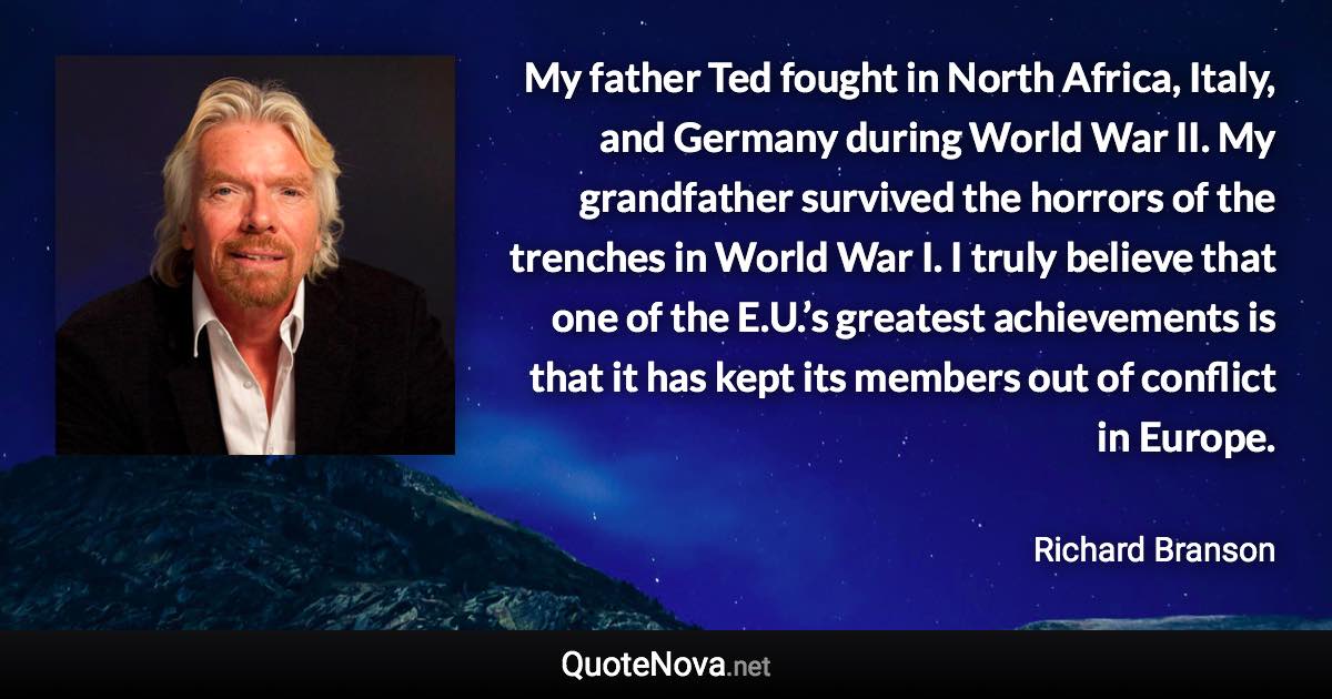 My father Ted fought in North Africa, Italy, and Germany during World War II. My grandfather survived the horrors of the trenches in World War I. I truly believe that one of the E.U.’s greatest achievements is that it has kept its members out of conflict in Europe. - Richard Branson quote