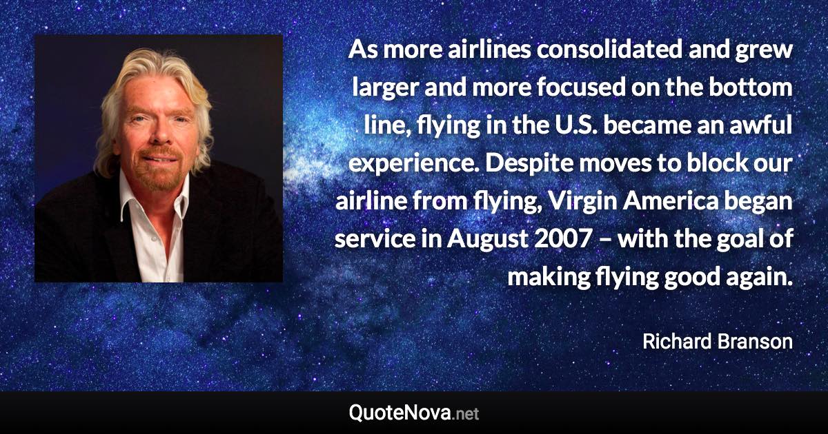 As more airlines consolidated and grew larger and more focused on the bottom line, flying in the U.S. became an awful experience. Despite moves to block our airline from flying, Virgin America began service in August 2007 – with the goal of making flying good again. - Richard Branson quote