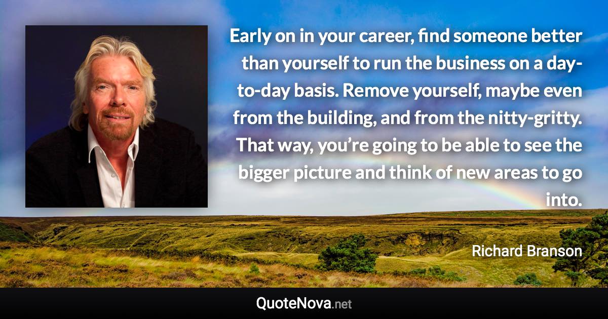 Early on in your career, find someone better than yourself to run the business on a day-to-day basis. Remove yourself, maybe even from the building, and from the nitty-gritty. That way, you’re going to be able to see the bigger picture and think of new areas to go into. - Richard Branson quote