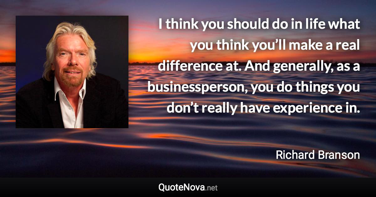 I think you should do in life what you think you’ll make a real difference at. And generally, as a businessperson, you do things you don’t really have experience in. - Richard Branson quote