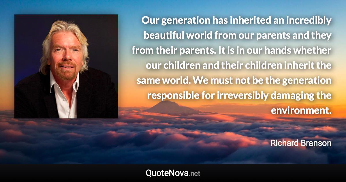 Our generation has inherited an incredibly beautiful world from our parents and they from their parents. It is in our hands whether our children and their children inherit the same world. We must not be the generation responsible for irreversibly damaging the environment. - Richard Branson quote