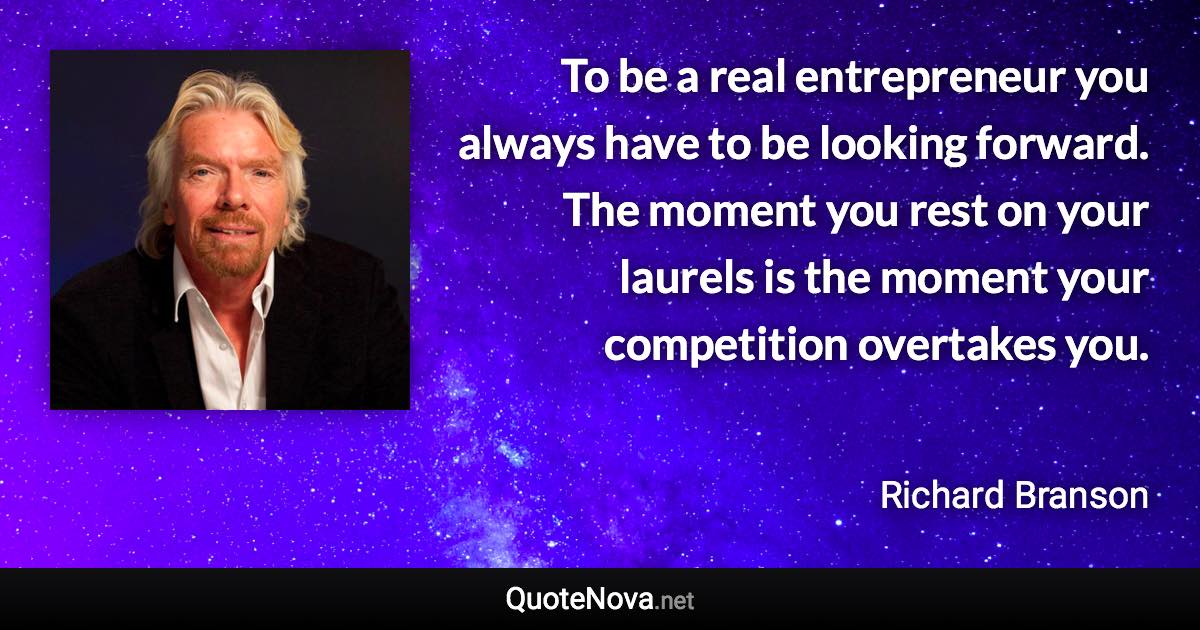 To be a real entrepreneur you always have to be looking forward. The moment you rest on your laurels is the moment your competition overtakes you. - Richard Branson quote