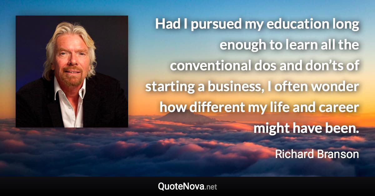 Had I pursued my education long enough to learn all the conventional dos and don’ts of starting a business, I often wonder how different my life and career might have been. - Richard Branson quote