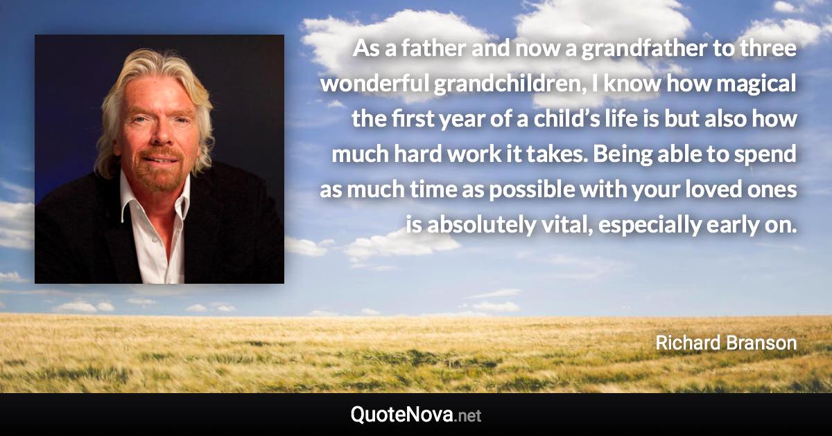 As a father and now a grandfather to three wonderful grandchildren, I know how magical the first year of a child’s life is but also how much hard work it takes. Being able to spend as much time as possible with your loved ones is absolutely vital, especially early on. - Richard Branson quote