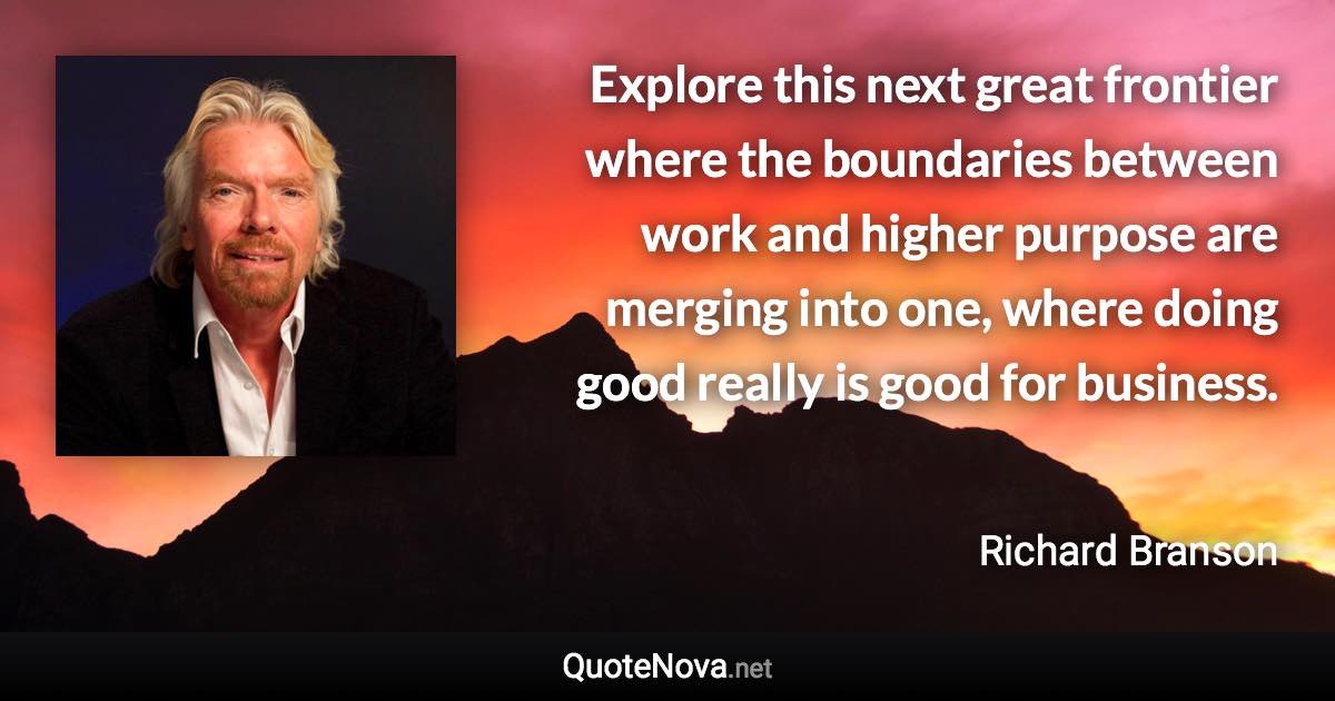 Explore this next great frontier where the boundaries between work and higher purpose are merging into one, where doing good really is good for business. - Richard Branson quote