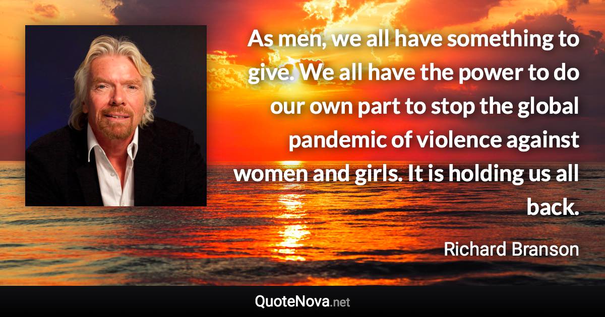 As men, we all have something to give. We all have the power to do our own part to stop the global pandemic of violence against women and girls. It is holding us all back. - Richard Branson quote