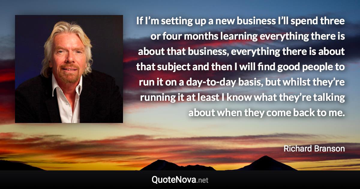 If I’m setting up a new business I’ll spend three or four months learning everything there is about that business, everything there is about that subject and then I will find good people to run it on a day-to-day basis, but whilst they’re running it at least I know what they’re talking about when they come back to me. - Richard Branson quote