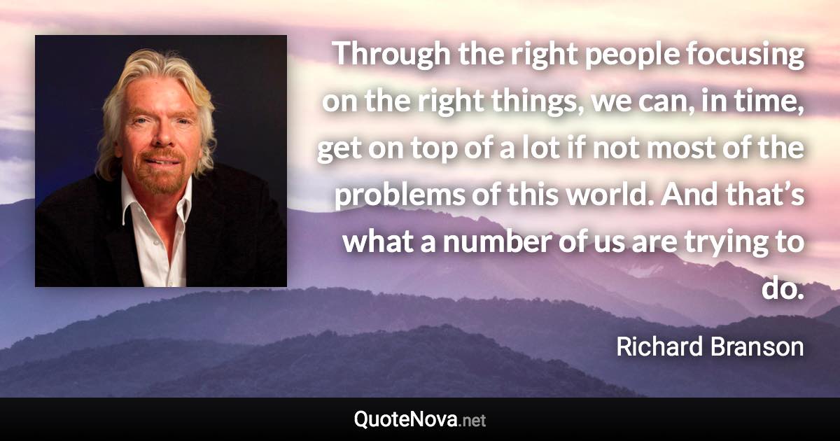 Through the right people focusing on the right things, we can, in time, get on top of a lot if not most of the problems of this world. And that’s what a number of us are trying to do. - Richard Branson quote