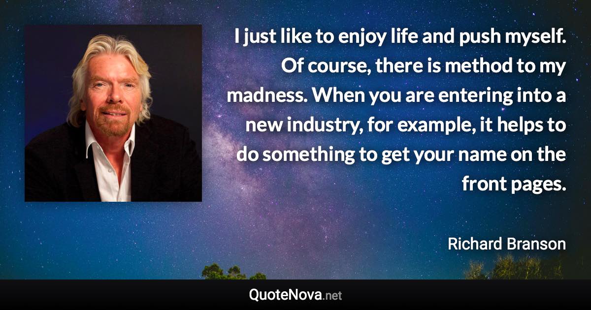 I just like to enjoy life and push myself. Of course, there is method to my madness. When you are entering into a new industry, for example, it helps to do something to get your name on the front pages. - Richard Branson quote