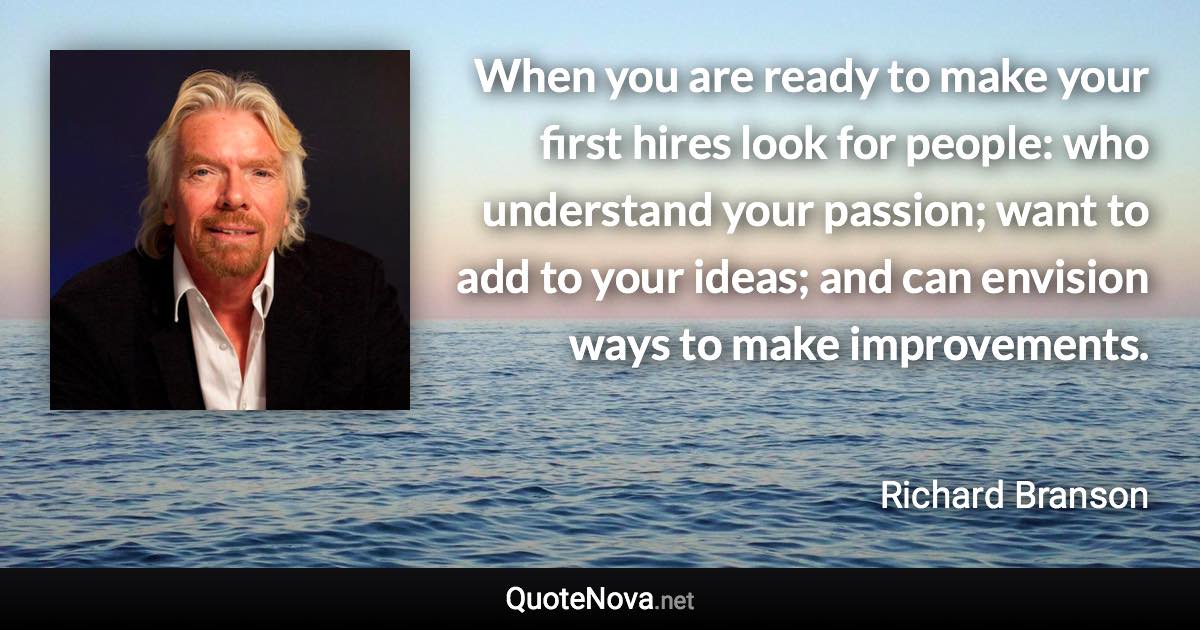 When you are ready to make your first hires look for people: who understand your passion; want to add to your ideas; and can envision ways to make improvements. - Richard Branson quote