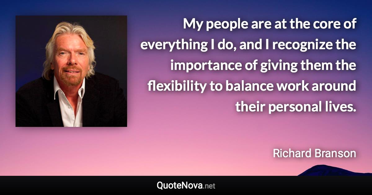 My people are at the core of everything I do, and I recognize the importance of giving them the flexibility to balance work around their personal lives. - Richard Branson quote