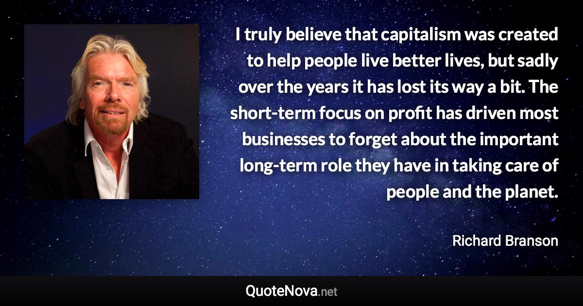 I truly believe that capitalism was created to help people live better lives, but sadly over the years it has lost its way a bit. The short-term focus on profit has driven most businesses to forget about the important long-term role they have in taking care of people and the planet. - Richard Branson quote