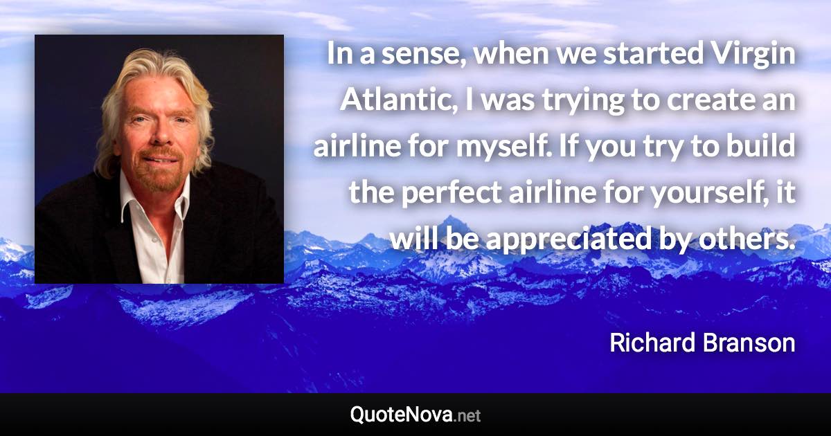 In a sense, when we started Virgin Atlantic, I was trying to create an airline for myself. If you try to build the perfect airline for yourself, it will be appreciated by others. - Richard Branson quote