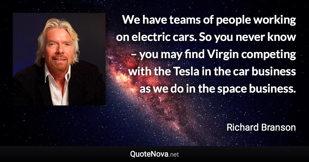 We have teams of people working on electric cars. So you never know – you may find Virgin competing with the Tesla in the car business as we do in the space business. - Richard Branson quote