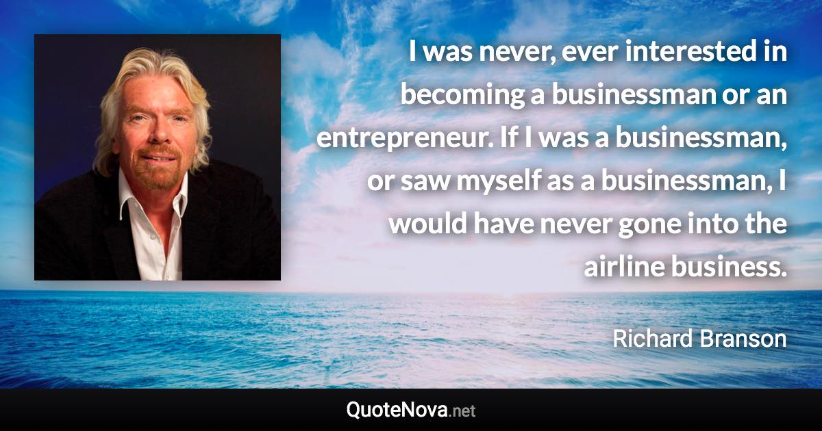 I was never, ever interested in becoming a businessman or an entrepreneur. If I was a businessman, or saw myself as a businessman, I would have never gone into the airline business. - Richard Branson quote