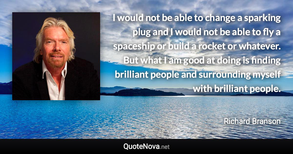 I would not be able to change a sparking plug and I would not be able to fly a spaceship or build a rocket or whatever. But what I am good at doing is finding brilliant people and surrounding myself with brilliant people. - Richard Branson quote