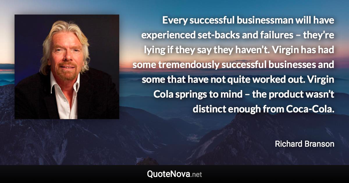 Every successful businessman will have experienced set-backs and failures – they’re lying if they say they haven’t. Virgin has had some tremendously successful businesses and some that have not quite worked out. Virgin Cola springs to mind – the product wasn’t distinct enough from Coca-Cola. - Richard Branson quote