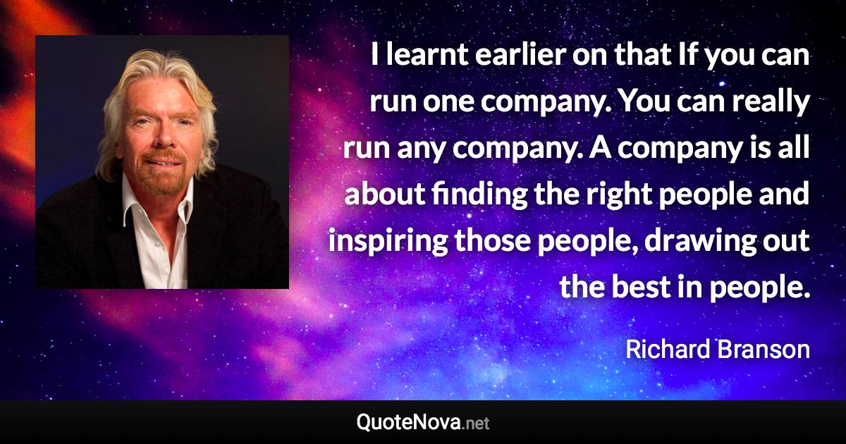 I learnt earlier on that If you can run one company. You can really run any company. A company is all about finding the right people and inspiring those people, drawing out the best in people. - Richard Branson quote