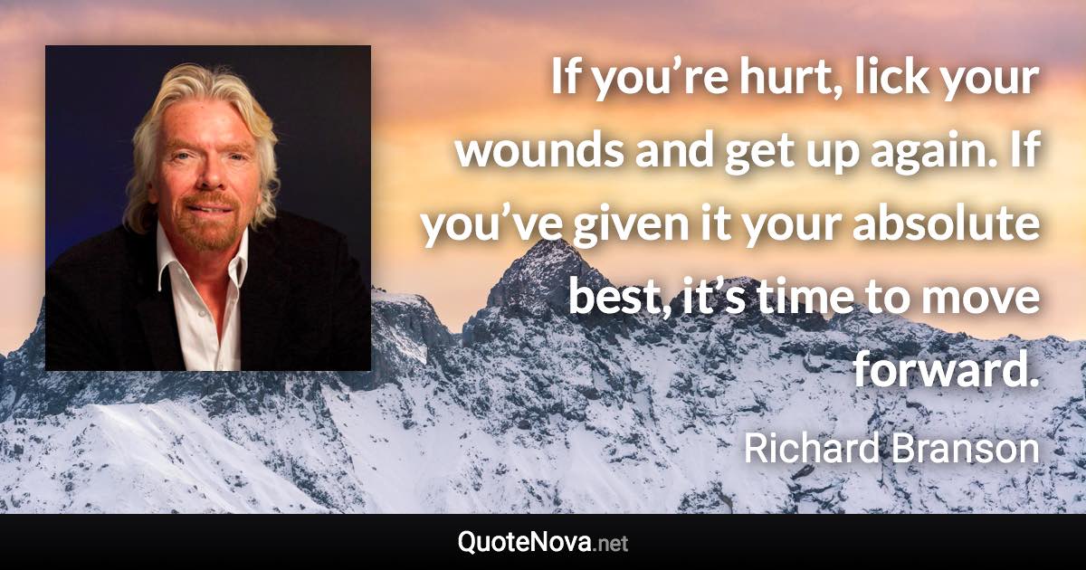 If you’re hurt, lick your wounds and get up again. If you’ve given it your absolute best, it’s time to move forward. - Richard Branson quote