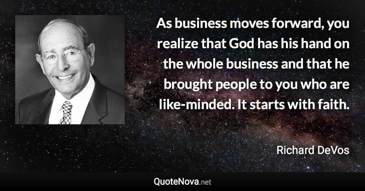 As business moves forward, you realize that God has his hand on the whole business and that he brought people to you who are like-minded. It starts with faith. - Richard DeVos quote