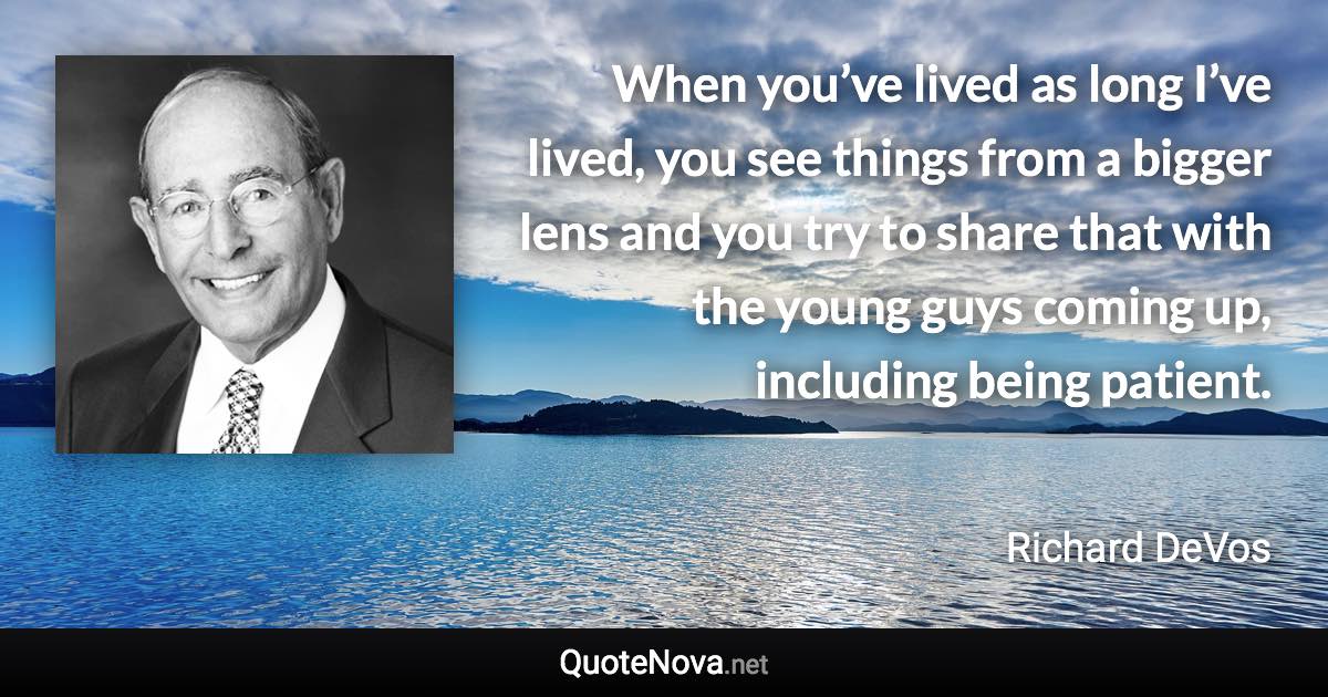 When you’ve lived as long I’ve lived, you see things from a bigger lens and you try to share that with the young guys coming up, including being patient. - Richard DeVos quote