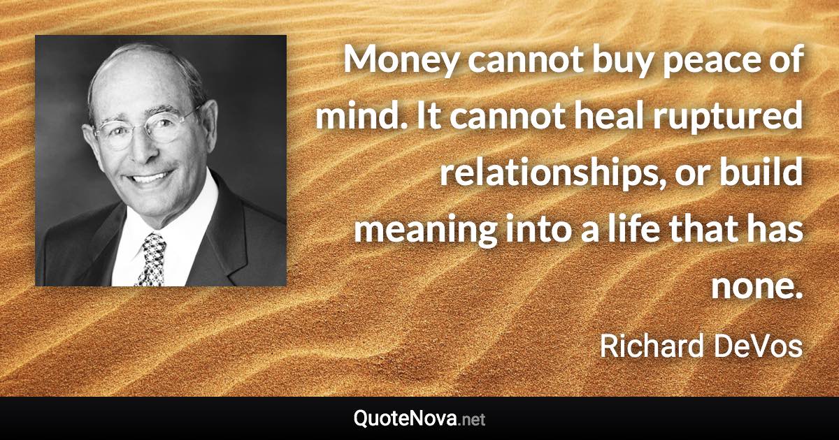 Money cannot buy peace of mind. It cannot heal ruptured relationships, or build meaning into a life that has none. - Richard DeVos quote