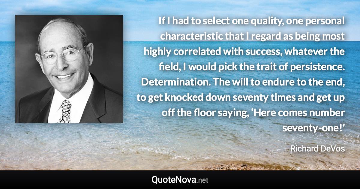 If I had to select one quality, one personal characteristic that I regard as being most highly correlated with success, whatever the field, I would pick the trait of persistence. Determination. The will to endure to the end, to get knocked down seventy times and get up off the floor saying, ‘Here comes number seventy-one!’ - Richard DeVos quote