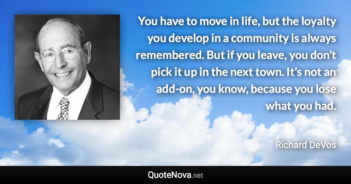 You have to move in life, but the loyalty you develop in a community is always remembered. But if you leave, you don’t pick it up in the next town. It’s not an add-on, you know, because you lose what you had. - Richard DeVos quote