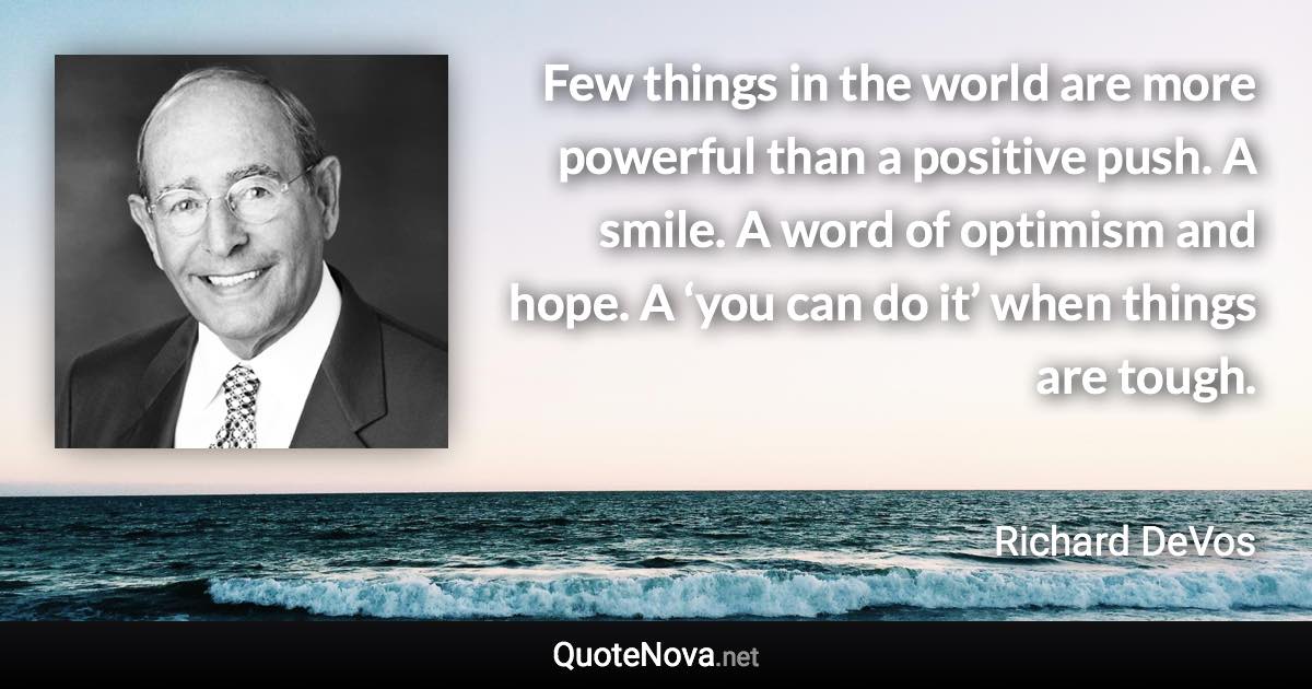Few things in the world are more powerful than a positive push. A smile. A word of optimism and hope. A ‘you can do it’ when things are tough. - Richard DeVos quote